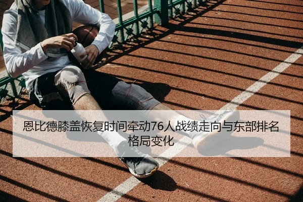 恩比德膝盖恢复时间牵动76人战绩走向与东部排名格局变化（kaiyun）