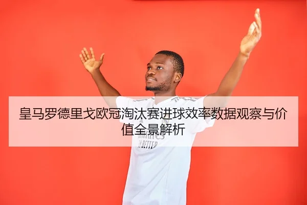 皇马罗德里戈欧冠淘汰赛进球效率数据观察与价值全景解析（kaiyun）