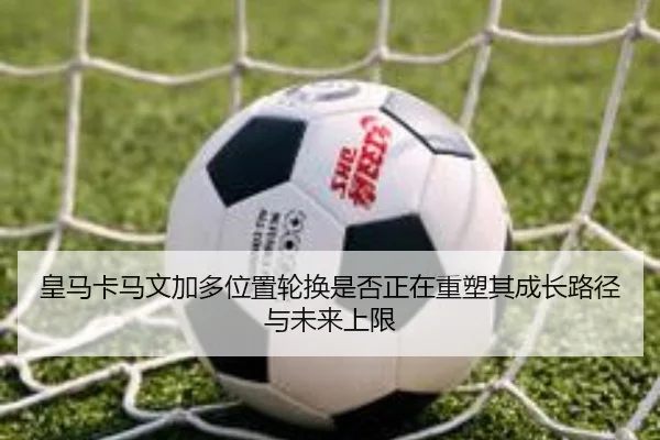 皇马卡马文加多位置轮换是否正在重塑其成长路径与未来上限（kaiyun）