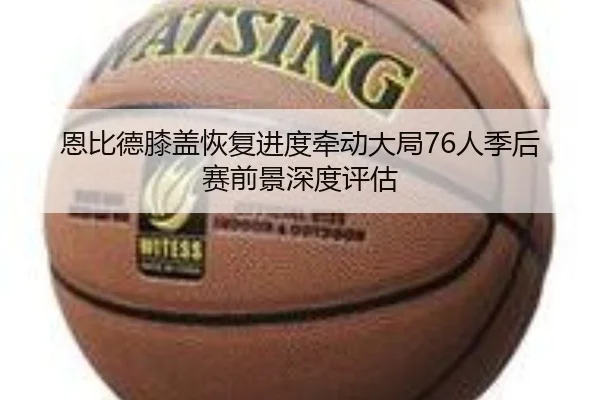 恩比德膝盖恢复进度牵动大局76人季后赛前景深度评估（kaiyun）