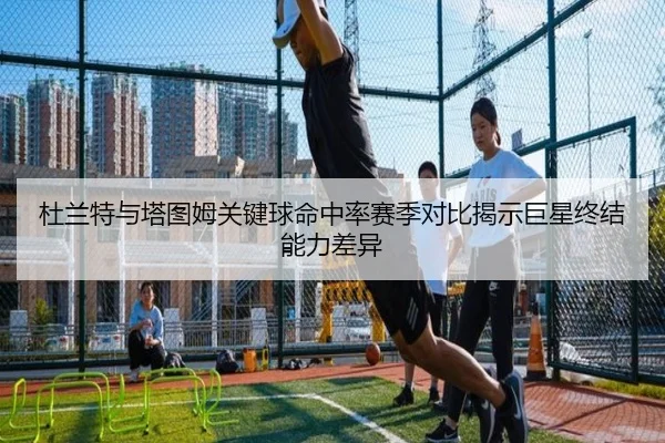 杜兰特与塔图姆关键球命中率赛季对比揭示巨星终结能力差异（kaiyun）