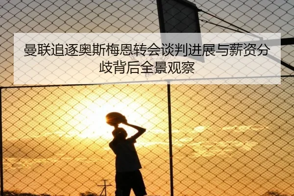 曼联追逐奥斯梅恩转会谈判进展与薪资分歧背后全景观察