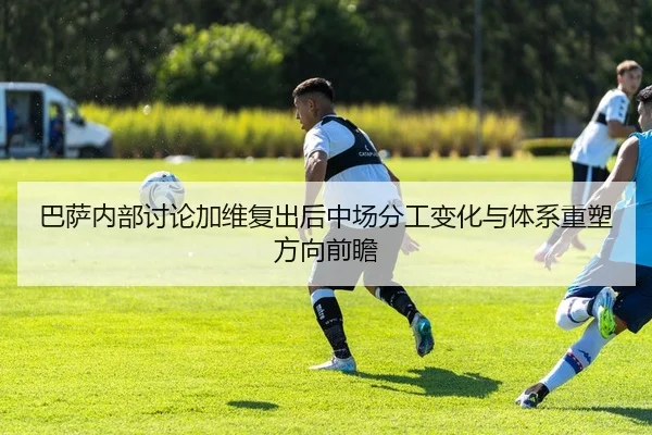 巴萨内部讨论加维复出后中场分工变化与体系重塑方向前瞻（kaiyun）