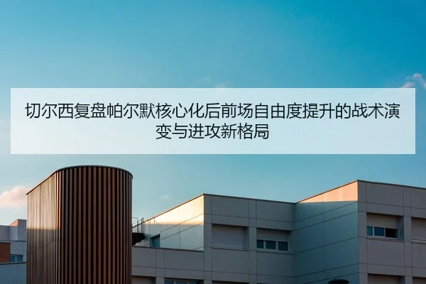 切尔西复盘帕尔默核心化后前场自由度提升的战术演变与进攻新格局（kaiyun）
