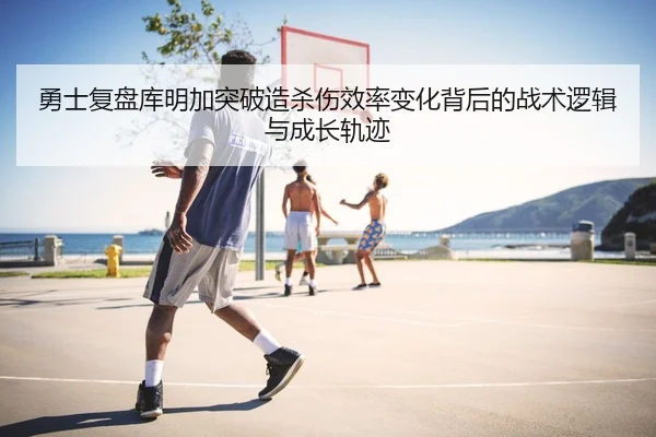 勇士复盘库明加突破造杀伤效率变化背后的战术逻辑与成长轨迹（kaiyun）